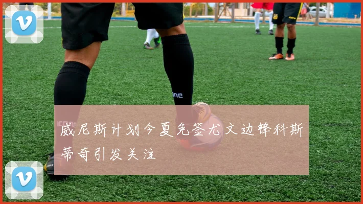 威尼斯计划今夏免签尤文边锋科斯蒂奇引发关注