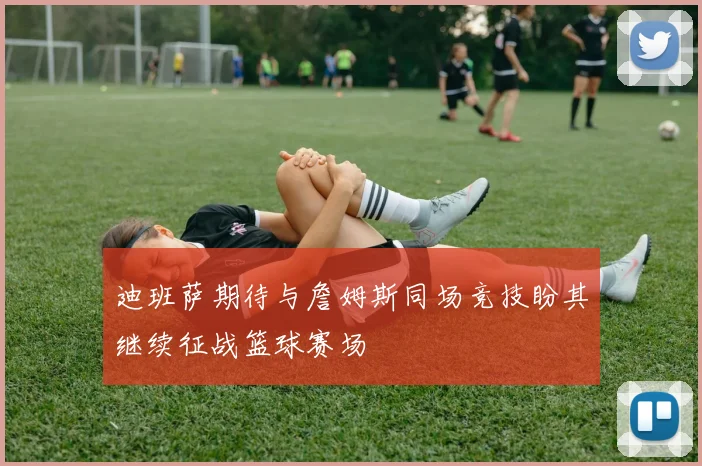 迪班萨期待与詹姆斯同场竞技盼其继续征战篮球赛场