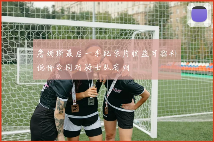 詹姆斯最后一季纪录片收益可弥补低价合同对骑士队有利