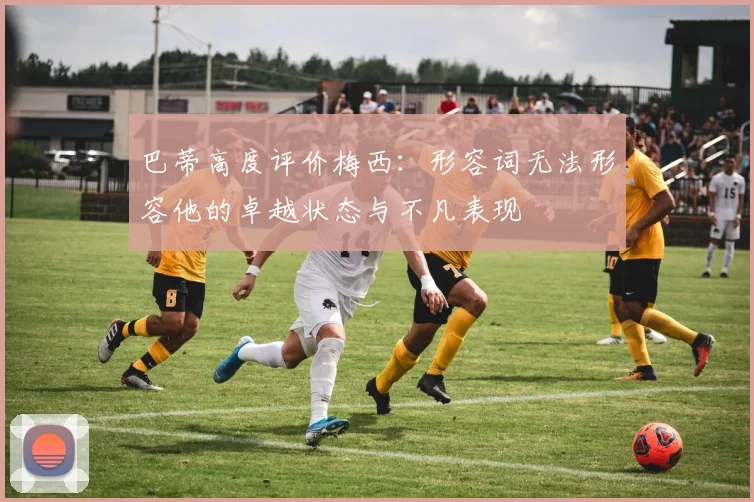 巴蒂高度评价梅西：形容词无法形容他的卓越状态与不凡表现