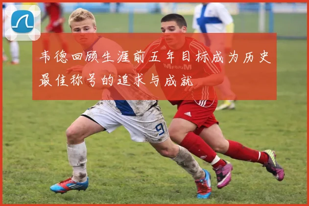 韦德回顾生涯前五年目标成为历史最佳称号的追求与成就