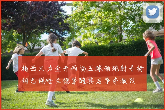 梅西火力全开两场五球领跑射手榜姆巴佩哈兰德紧随其后争夺激烈