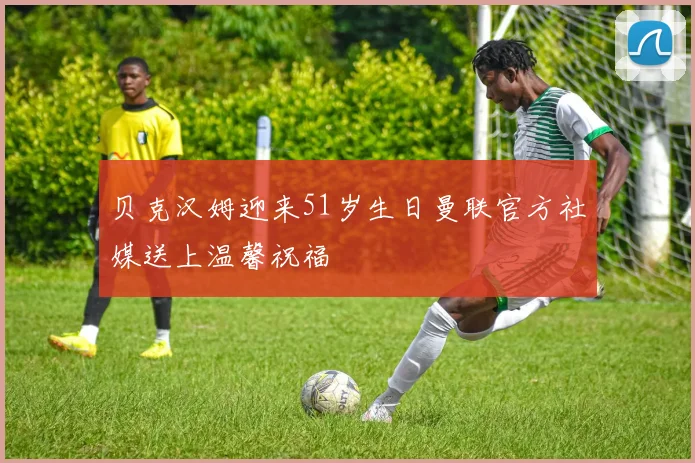 贝克汉姆迎来51岁生日曼联官方社媒送上温馨祝福