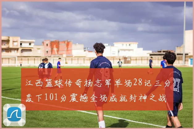 江西篮球传奇杨志军单场28记三分轰下101分震撼全场成就封神之战