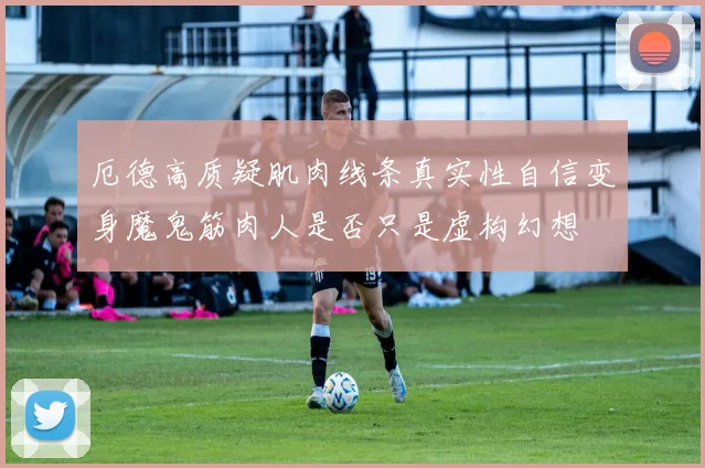 厄德高质疑肌肉线条真实性自信变身魔鬼筋肉人是否只是虚构幻想