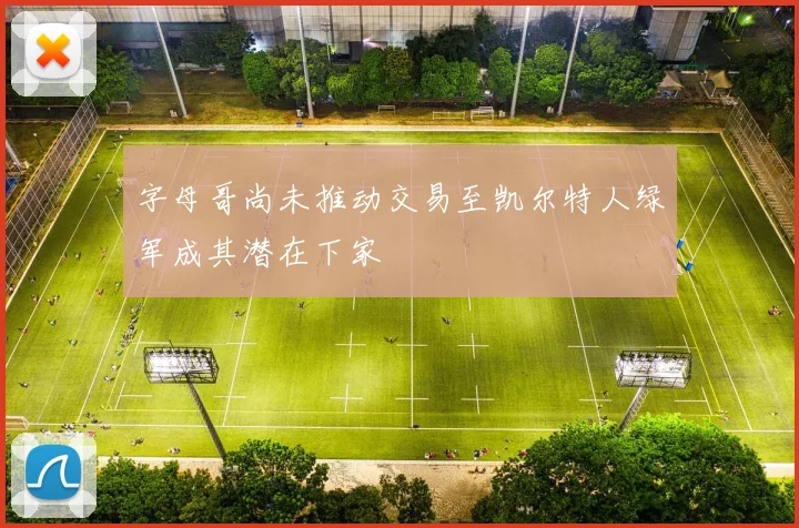 字母哥尚未推动交易至凯尔特人绿军成其潜在下家