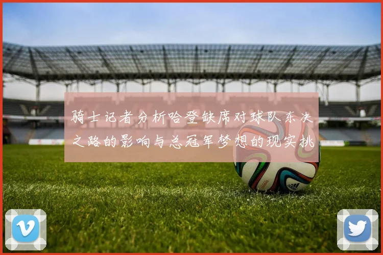骑士记者分析哈登缺席对球队东决之路的影响与总冠军梦想的现实挑战
