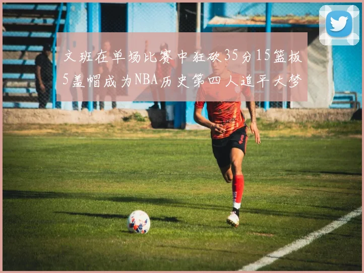 文班在单场比赛中狂砍35分15篮板5盖帽成为NBA历史第四人追平大梦鲨鱼天勾