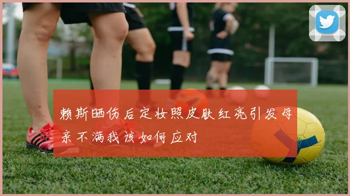 赖斯晒伤后定妆照皮肤红亮引发母亲不满我该如何应对
