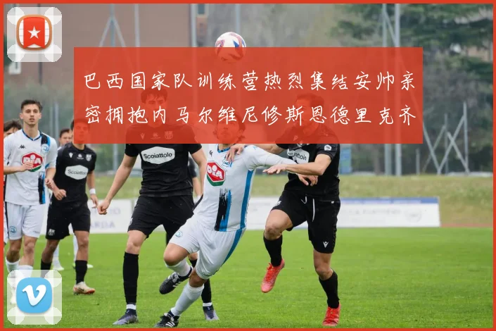 巴西国家队训练营热烈集结安帅亲密拥抱内马尔维尼修斯恩德里克齐亮相