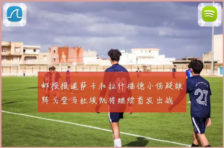 邮报报道萨卡和拉什福德小伤疑缺阵戈登马杜埃凯将继续首发出战