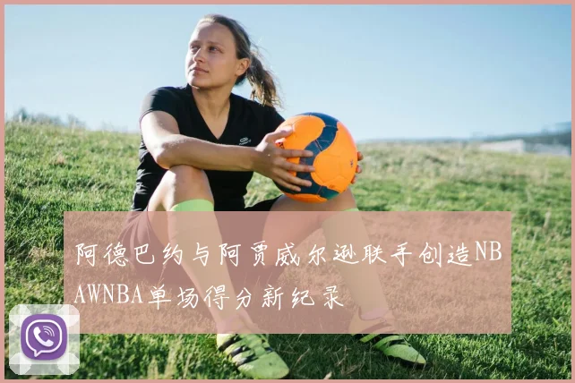 阿德巴约与阿贾威尔逊联手创造NBAWNBA单场得分新纪录