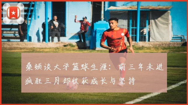 桑顿谈大学篮球生涯：前三年未进疯狂三月却收获成长与坚持