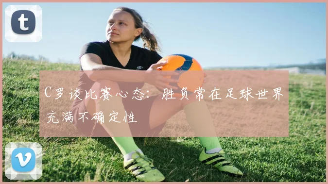 C罗谈比赛心态：胜负常在足球世界充满不确定性