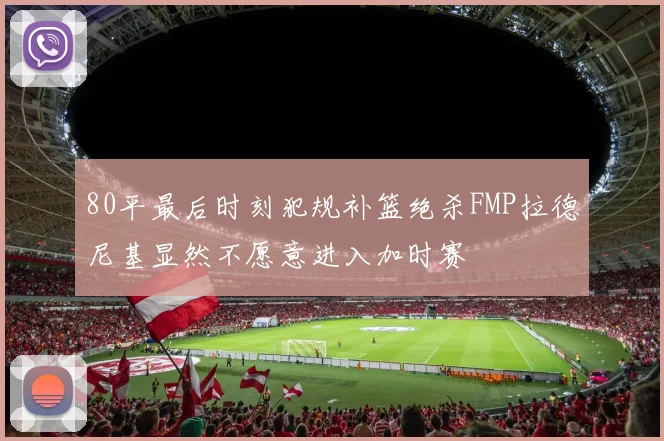 80平最后时刻犯规补篮绝杀FMP拉德尼基显然不愿意进入加时赛