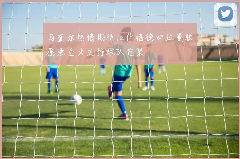 马奎尔热情期待拉什福德回归曼联愿意全力支持球队重聚