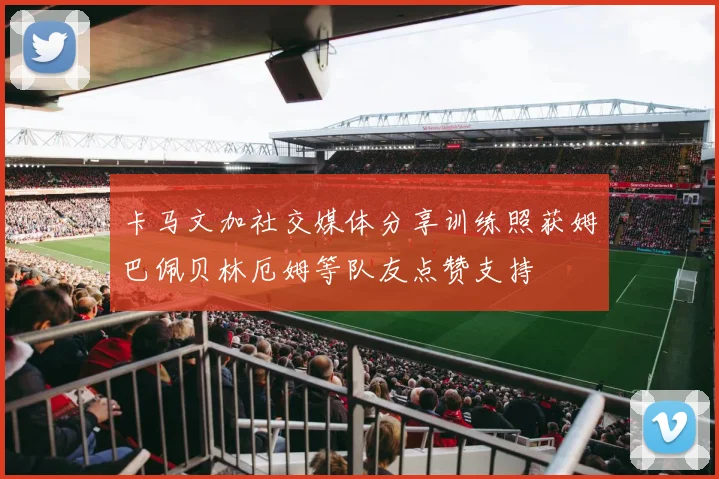 卡马文加社交媒体分享训练照获姆巴佩贝林厄姆等队友点赞支持