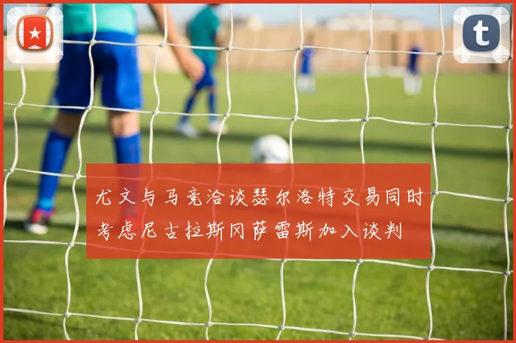 尤文与马竞洽谈瑟尔洛特交易同时考虑尼古拉斯冈萨雷斯加入谈判