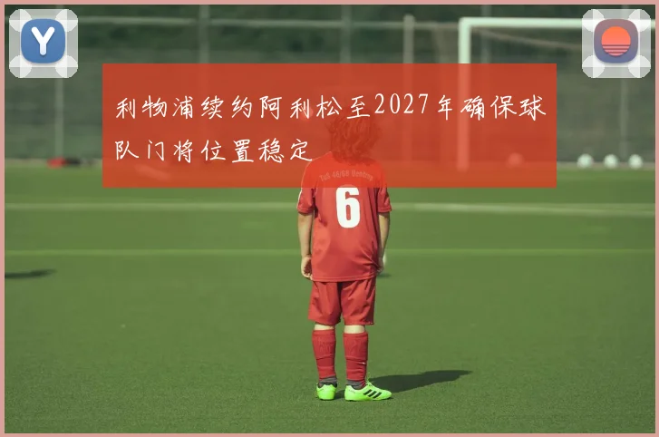利物浦续约阿利松至2027年确保球队门将位置稳定