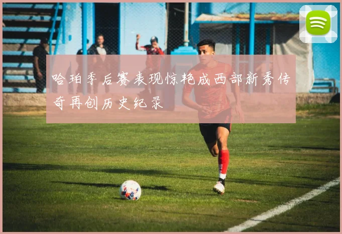 哈珀季后赛表现惊艳成西部新秀传奇再创历史纪录